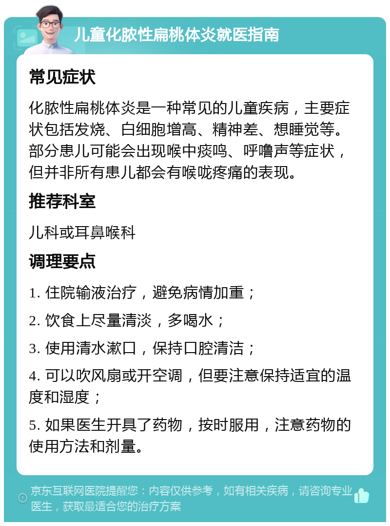 儿童化脓性扁桃体炎就医指南 常见症状 化脓性扁桃体炎是一种常见的儿童疾病，主要症状包括发烧、白细胞增高、精神差、想睡觉等。部分患儿可能会出现喉中痰鸣、呼噜声等症状，但并非所有患儿都会有喉咙疼痛的表现。 推荐科室 儿科或耳鼻喉科 调理要点 1. 住院输液治疗，避免病情加重； 2. 饮食上尽量清淡，多喝水； 3. 使用清水漱口，保持口腔清洁； 4. 可以吹风扇或开空调，但要注意保持适宜的温度和湿度； 5. 如果医生开具了药物，按时服用，注意药物的使用方法和剂量。