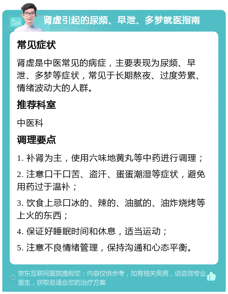 肾虚引起的尿频、早泄、多梦就医指南 常见症状 肾虚是中医常见的病症，主要表现为尿频、早泄、多梦等症状，常见于长期熬夜、过度劳累、情绪波动大的人群。 推荐科室 中医科 调理要点 1. 补肾为主，使用六味地黄丸等中药进行调理； 2. 注意口干口苦、盗汗、蛋蛋潮湿等症状，避免用药过于温补； 3. 饮食上忌口冰的、辣的、油腻的、油炸烧烤等上火的东西； 4. 保证好睡眠时间和休息，适当运动； 5. 注意不良情绪管理，保持沟通和心态平衡。