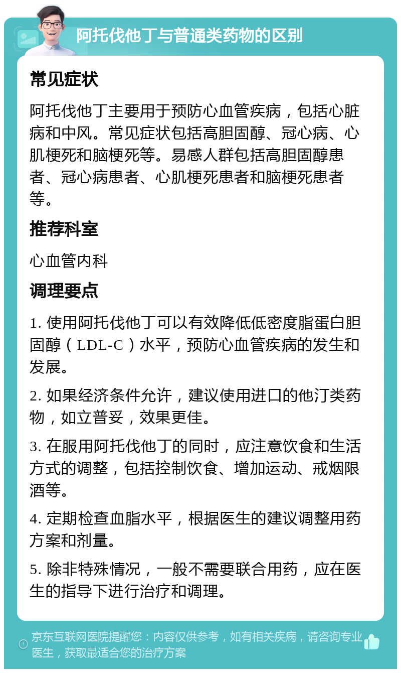 阿托伐他丁与普通类药物的区别 常见症状 阿托伐他丁主要用于预防心血管疾病，包括心脏病和中风。常见症状包括高胆固醇、冠心病、心肌梗死和脑梗死等。易感人群包括高胆固醇患者、冠心病患者、心肌梗死患者和脑梗死患者等。 推荐科室 心血管内科 调理要点 1. 使用阿托伐他丁可以有效降低低密度脂蛋白胆固醇（LDL-C）水平，预防心血管疾病的发生和发展。 2. 如果经济条件允许，建议使用进口的他汀类药物，如立普妥，效果更佳。 3. 在服用阿托伐他丁的同时，应注意饮食和生活方式的调整，包括控制饮食、增加运动、戒烟限酒等。 4. 定期检查血脂水平，根据医生的建议调整用药方案和剂量。 5. 除非特殊情况，一般不需要联合用药，应在医生的指导下进行治疗和调理。