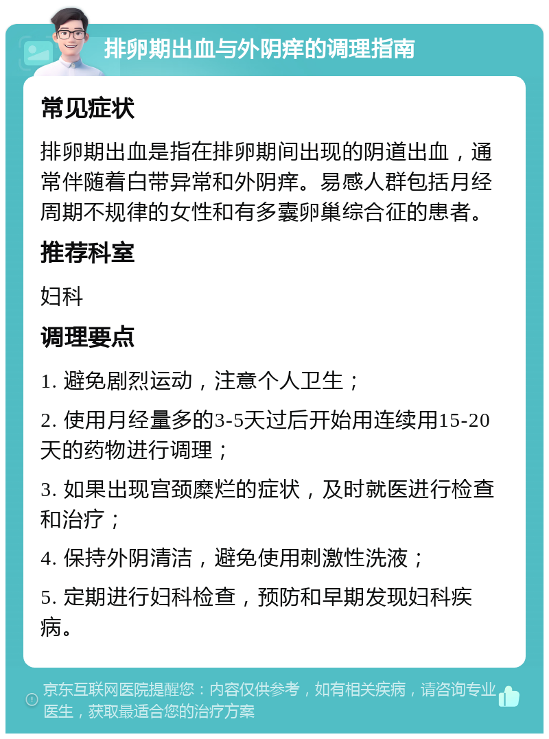 排卵期出血与外阴痒的调理指南 常见症状 排卵期出血是指在排卵期间出现的阴道出血，通常伴随着白带异常和外阴痒。易感人群包括月经周期不规律的女性和有多囊卵巢综合征的患者。 推荐科室 妇科 调理要点 1. 避免剧烈运动，注意个人卫生； 2. 使用月经量多的3-5天过后开始用连续用15-20天的药物进行调理； 3. 如果出现宫颈糜烂的症状，及时就医进行检查和治疗； 4. 保持外阴清洁，避免使用刺激性洗液； 5. 定期进行妇科检查，预防和早期发现妇科疾病。