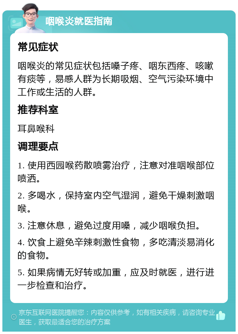 咽喉炎就医指南 常见症状 咽喉炎的常见症状包括嗓子疼、咽东西疼、咳嗽有痰等，易感人群为长期吸烟、空气污染环境中工作或生活的人群。 推荐科室 耳鼻喉科 调理要点 1. 使用西园喉药散喷雾治疗，注意对准咽喉部位喷洒。 2. 多喝水，保持室内空气湿润，避免干燥刺激咽喉。 3. 注意休息，避免过度用嗓，减少咽喉负担。 4. 饮食上避免辛辣刺激性食物，多吃清淡易消化的食物。 5. 如果病情无好转或加重，应及时就医，进行进一步检查和治疗。