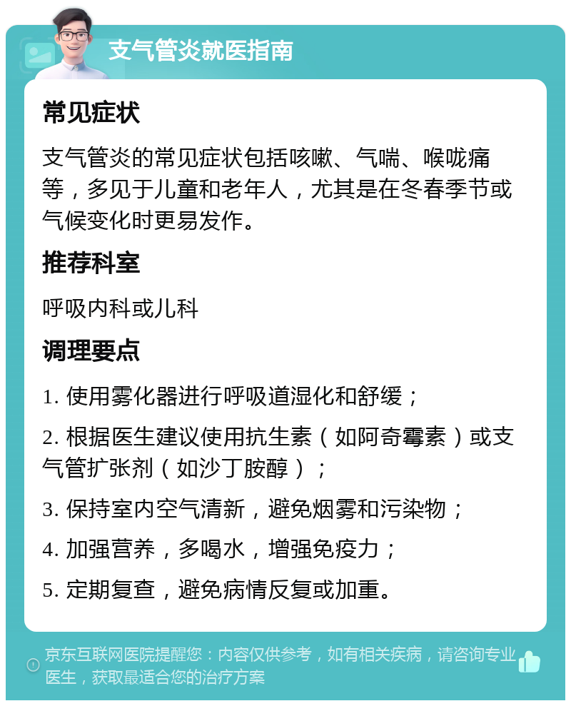 支气管炎就医指南 常见症状 支气管炎的常见症状包括咳嗽、气喘、喉咙痛等，多见于儿童和老年人，尤其是在冬春季节或气候变化时更易发作。 推荐科室 呼吸内科或儿科 调理要点 1. 使用雾化器进行呼吸道湿化和舒缓； 2. 根据医生建议使用抗生素（如阿奇霉素）或支气管扩张剂（如沙丁胺醇）； 3. 保持室内空气清新，避免烟雾和污染物； 4. 加强营养，多喝水，增强免疫力； 5. 定期复查，避免病情反复或加重。