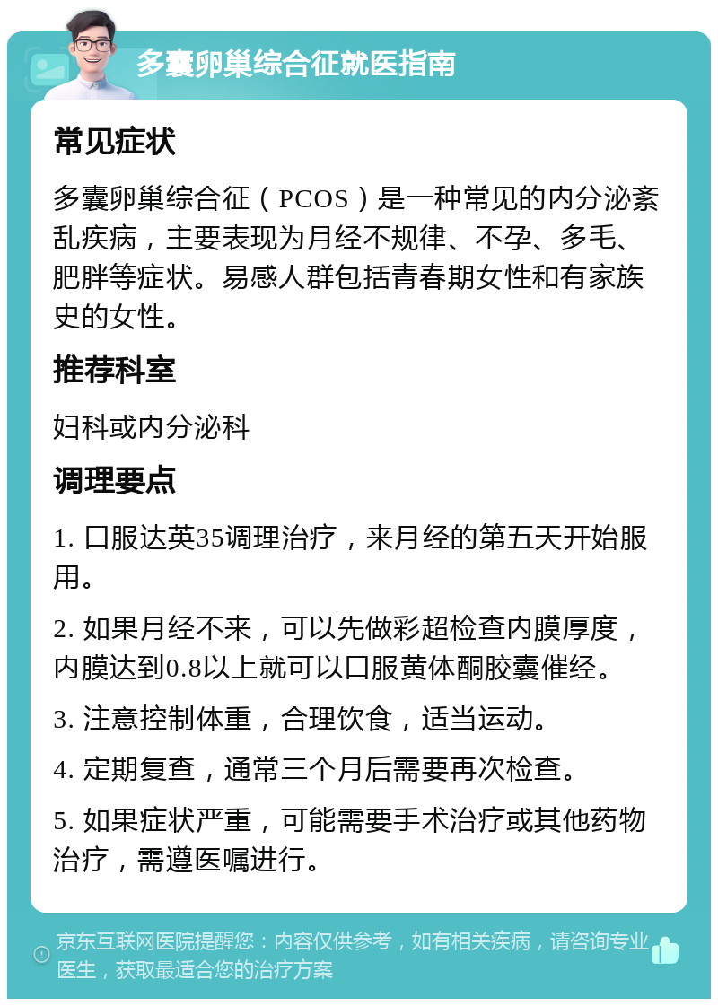 多囊卵巢综合征就医指南 常见症状 多囊卵巢综合征（PCOS）是一种常见的内分泌紊乱疾病，主要表现为月经不规律、不孕、多毛、肥胖等症状。易感人群包括青春期女性和有家族史的女性。 推荐科室 妇科或内分泌科 调理要点 1. 口服达英35调理治疗，来月经的第五天开始服用。 2. 如果月经不来，可以先做彩超检查内膜厚度，内膜达到0.8以上就可以口服黄体酮胶囊催经。 3. 注意控制体重，合理饮食，适当运动。 4. 定期复查，通常三个月后需要再次检查。 5. 如果症状严重，可能需要手术治疗或其他药物治疗，需遵医嘱进行。