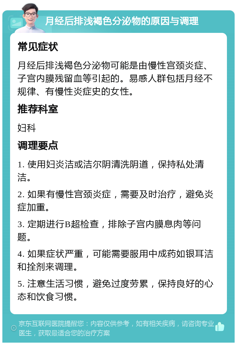 月经后排浅褐色分泌物的原因与调理 常见症状 月经后排浅褐色分泌物可能是由慢性宫颈炎症、子宫内膜残留血等引起的。易感人群包括月经不规律、有慢性炎症史的女性。 推荐科室 妇科 调理要点 1. 使用妇炎洁或洁尔阴清洗阴道，保持私处清洁。 2. 如果有慢性宫颈炎症，需要及时治疗，避免炎症加重。 3. 定期进行B超检查，排除子宫内膜息肉等问题。 4. 如果症状严重，可能需要服用中成药如银耳洁和拴剂来调理。 5. 注意生活习惯，避免过度劳累，保持良好的心态和饮食习惯。