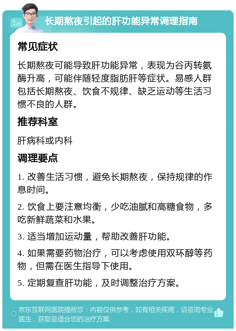 长期熬夜引起的肝功能异常调理指南 常见症状 长期熬夜可能导致肝功能异常，表现为谷丙转氨酶升高，可能伴随轻度脂肪肝等症状。易感人群包括长期熬夜、饮食不规律、缺乏运动等生活习惯不良的人群。 推荐科室 肝病科或内科 调理要点 1. 改善生活习惯，避免长期熬夜，保持规律的作息时间。 2. 饮食上要注意均衡，少吃油腻和高糖食物，多吃新鲜蔬菜和水果。 3. 适当增加运动量，帮助改善肝功能。 4. 如果需要药物治疗，可以考虑使用双环醇等药物，但需在医生指导下使用。 5. 定期复查肝功能，及时调整治疗方案。