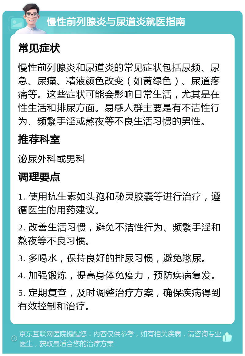 慢性前列腺炎与尿道炎就医指南 常见症状 慢性前列腺炎和尿道炎的常见症状包括尿频、尿急、尿痛、精液颜色改变（如黄绿色）、尿道疼痛等。这些症状可能会影响日常生活，尤其是在性生活和排尿方面。易感人群主要是有不洁性行为、频繁手淫或熬夜等不良生活习惯的男性。 推荐科室 泌尿外科或男科 调理要点 1. 使用抗生素如头孢和秘灵胶囊等进行治疗，遵循医生的用药建议。 2. 改善生活习惯，避免不洁性行为、频繁手淫和熬夜等不良习惯。 3. 多喝水，保持良好的排尿习惯，避免憋尿。 4. 加强锻炼，提高身体免疫力，预防疾病复发。 5. 定期复查，及时调整治疗方案，确保疾病得到有效控制和治疗。