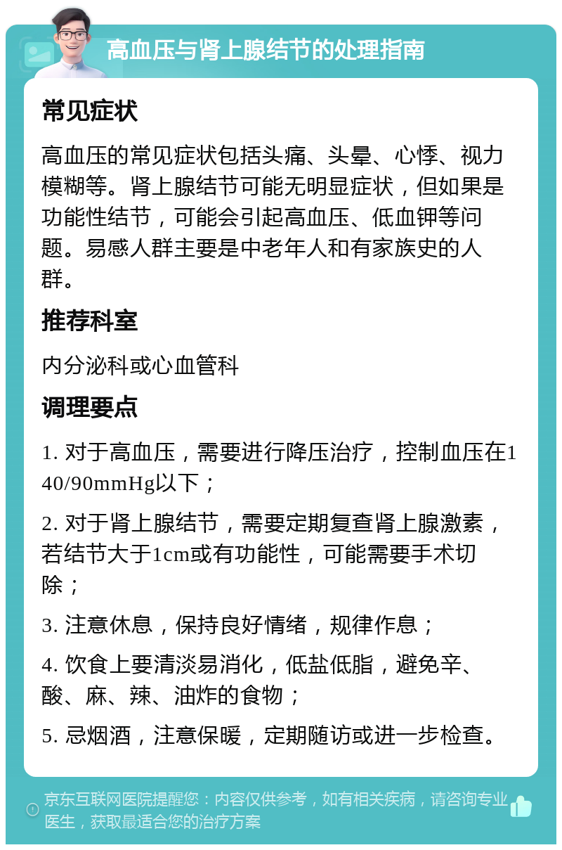 高血压与肾上腺结节的处理指南 常见症状 高血压的常见症状包括头痛、头晕、心悸、视力模糊等。肾上腺结节可能无明显症状，但如果是功能性结节，可能会引起高血压、低血钾等问题。易感人群主要是中老年人和有家族史的人群。 推荐科室 内分泌科或心血管科 调理要点 1. 对于高血压，需要进行降压治疗，控制血压在140/90mmHg以下； 2. 对于肾上腺结节，需要定期复查肾上腺激素，若结节大于1cm或有功能性，可能需要手术切除； 3. 注意休息，保持良好情绪，规律作息； 4. 饮食上要清淡易消化，低盐低脂，避免辛、酸、麻、辣、油炸的食物； 5. 忌烟酒，注意保暖，定期随访或进一步检查。