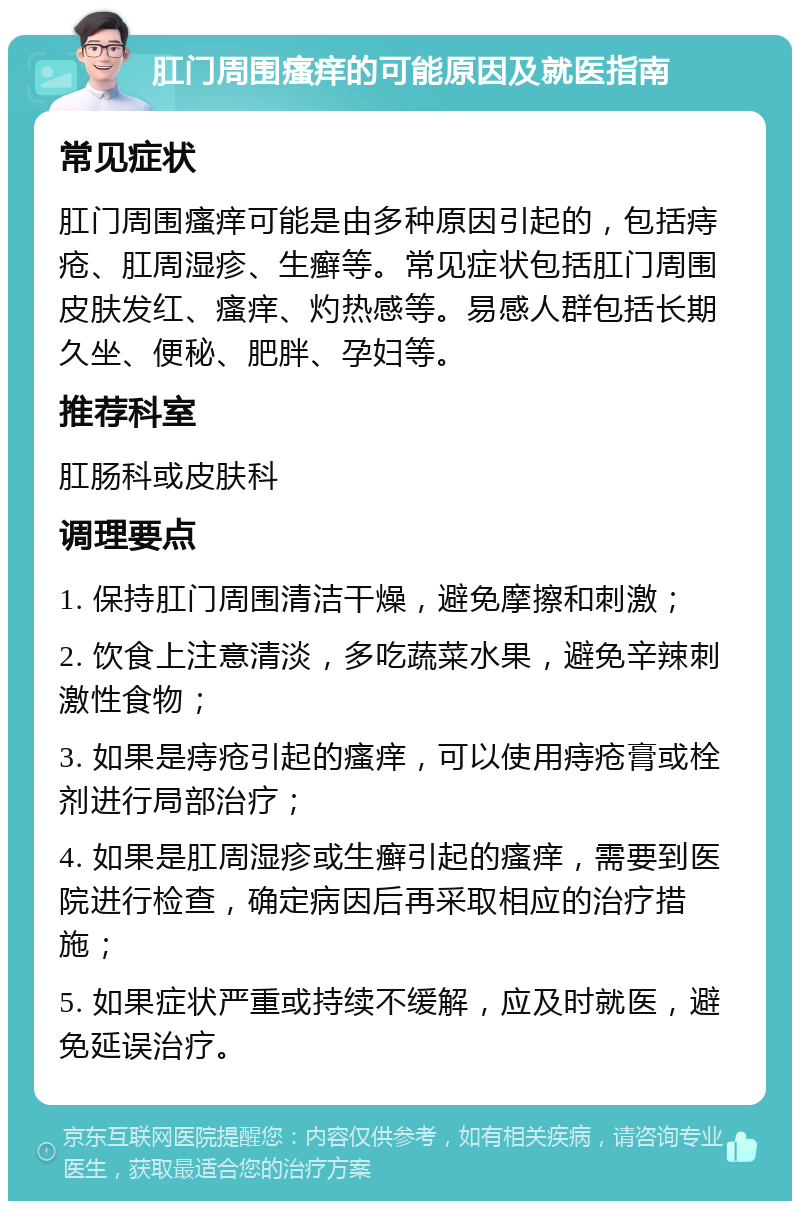 肛门周围瘙痒的可能原因及就医指南 常见症状 肛门周围瘙痒可能是由多种原因引起的，包括痔疮、肛周湿疹、生癣等。常见症状包括肛门周围皮肤发红、瘙痒、灼热感等。易感人群包括长期久坐、便秘、肥胖、孕妇等。 推荐科室 肛肠科或皮肤科 调理要点 1. 保持肛门周围清洁干燥，避免摩擦和刺激； 2. 饮食上注意清淡，多吃蔬菜水果，避免辛辣刺激性食物； 3. 如果是痔疮引起的瘙痒，可以使用痔疮膏或栓剂进行局部治疗； 4. 如果是肛周湿疹或生癣引起的瘙痒，需要到医院进行检查，确定病因后再采取相应的治疗措施； 5. 如果症状严重或持续不缓解，应及时就医，避免延误治疗。