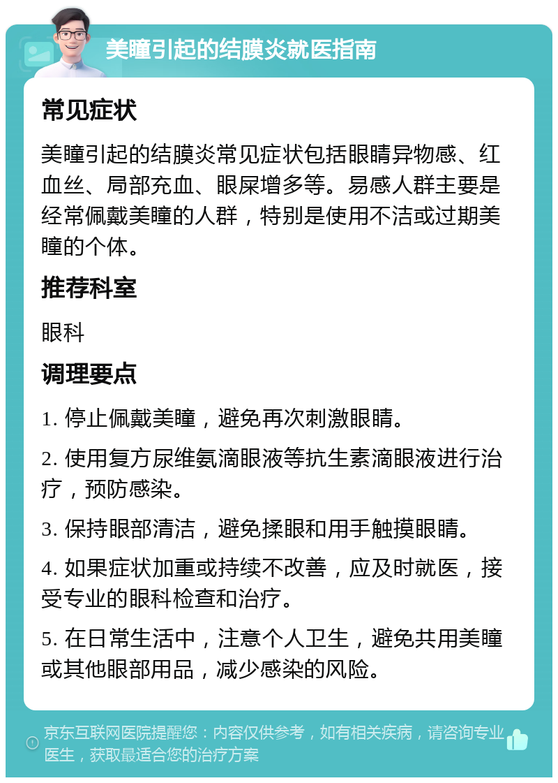 美瞳引起的结膜炎就医指南 常见症状 美瞳引起的结膜炎常见症状包括眼睛异物感、红血丝、局部充血、眼屎增多等。易感人群主要是经常佩戴美瞳的人群，特别是使用不洁或过期美瞳的个体。 推荐科室 眼科 调理要点 1. 停止佩戴美瞳，避免再次刺激眼睛。 2. 使用复方尿维氨滴眼液等抗生素滴眼液进行治疗，预防感染。 3. 保持眼部清洁，避免揉眼和用手触摸眼睛。 4. 如果症状加重或持续不改善，应及时就医，接受专业的眼科检查和治疗。 5. 在日常生活中，注意个人卫生，避免共用美瞳或其他眼部用品，减少感染的风险。