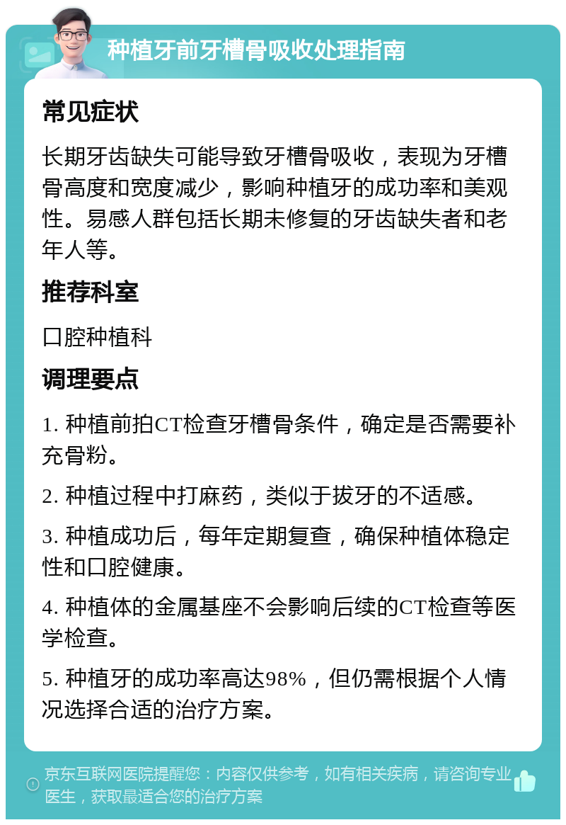 种植牙前牙槽骨吸收处理指南 常见症状 长期牙齿缺失可能导致牙槽骨吸收，表现为牙槽骨高度和宽度减少，影响种植牙的成功率和美观性。易感人群包括长期未修复的牙齿缺失者和老年人等。 推荐科室 口腔种植科 调理要点 1. 种植前拍CT检查牙槽骨条件，确定是否需要补充骨粉。 2. 种植过程中打麻药，类似于拔牙的不适感。 3. 种植成功后，每年定期复查，确保种植体稳定性和口腔健康。 4. 种植体的金属基座不会影响后续的CT检查等医学检查。 5. 种植牙的成功率高达98%，但仍需根据个人情况选择合适的治疗方案。