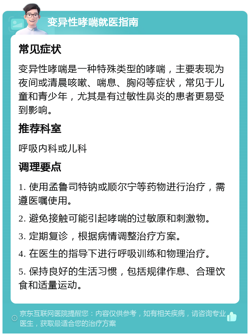 变异性哮喘就医指南 常见症状 变异性哮喘是一种特殊类型的哮喘，主要表现为夜间或清晨咳嗽、喘息、胸闷等症状，常见于儿童和青少年，尤其是有过敏性鼻炎的患者更易受到影响。 推荐科室 呼吸内科或儿科 调理要点 1. 使用孟鲁司特钠或顺尔宁等药物进行治疗，需遵医嘱使用。 2. 避免接触可能引起哮喘的过敏原和刺激物。 3. 定期复诊，根据病情调整治疗方案。 4. 在医生的指导下进行呼吸训练和物理治疗。 5. 保持良好的生活习惯，包括规律作息、合理饮食和适量运动。