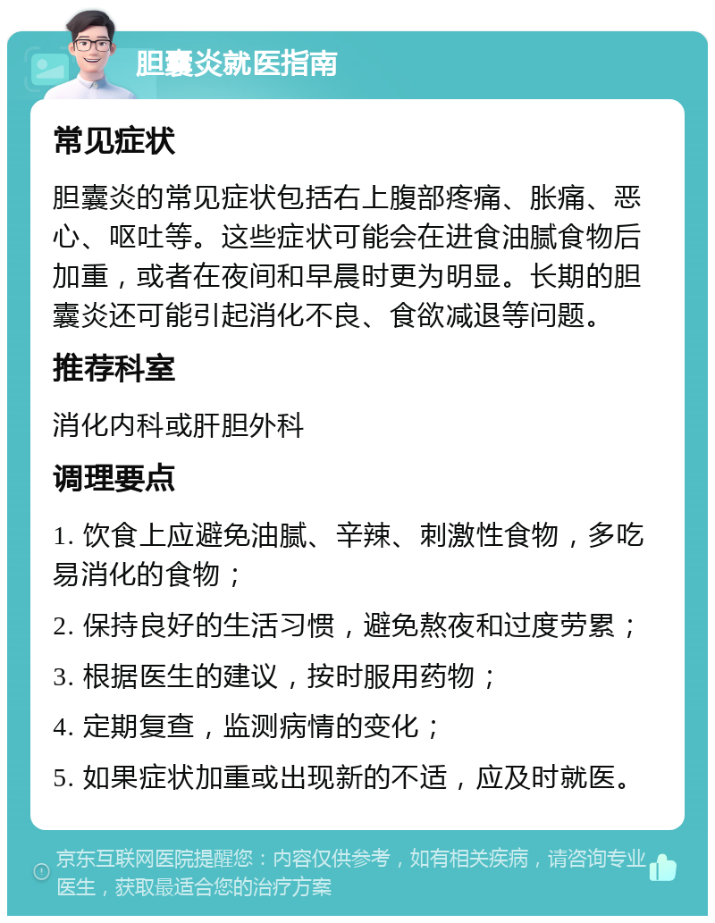 胆囊炎就医指南 常见症状 胆囊炎的常见症状包括右上腹部疼痛、胀痛、恶心、呕吐等。这些症状可能会在进食油腻食物后加重，或者在夜间和早晨时更为明显。长期的胆囊炎还可能引起消化不良、食欲减退等问题。 推荐科室 消化内科或肝胆外科 调理要点 1. 饮食上应避免油腻、辛辣、刺激性食物，多吃易消化的食物； 2. 保持良好的生活习惯，避免熬夜和过度劳累； 3. 根据医生的建议，按时服用药物； 4. 定期复查，监测病情的变化； 5. 如果症状加重或出现新的不适，应及时就医。