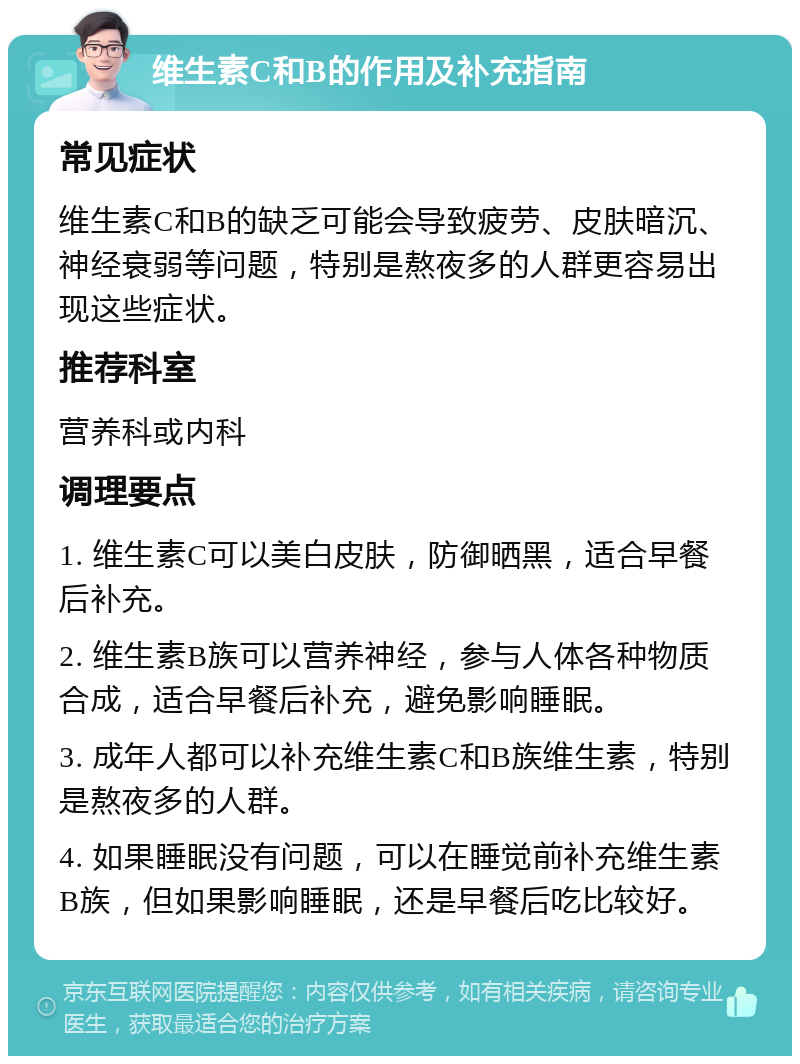 维生素C和B的作用及补充指南 常见症状 维生素C和B的缺乏可能会导致疲劳、皮肤暗沉、神经衰弱等问题，特别是熬夜多的人群更容易出现这些症状。 推荐科室 营养科或内科 调理要点 1. 维生素C可以美白皮肤，防御晒黑，适合早餐后补充。 2. 维生素B族可以营养神经，参与人体各种物质合成，适合早餐后补充，避免影响睡眠。 3. 成年人都可以补充维生素C和B族维生素，特别是熬夜多的人群。 4. 如果睡眠没有问题，可以在睡觉前补充维生素B族，但如果影响睡眠，还是早餐后吃比较好。