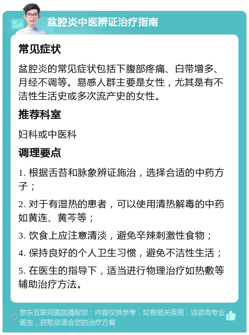 盆腔炎中医辨证治疗指南 常见症状 盆腔炎的常见症状包括下腹部疼痛、白带增多、月经不调等。易感人群主要是女性，尤其是有不洁性生活史或多次流产史的女性。 推荐科室 妇科或中医科 调理要点 1. 根据舌苔和脉象辨证施治，选择合适的中药方子； 2. 对于有湿热的患者，可以使用清热解毒的中药如黄连、黄芩等； 3. 饮食上应注意清淡，避免辛辣刺激性食物； 4. 保持良好的个人卫生习惯，避免不洁性生活； 5. 在医生的指导下，适当进行物理治疗如热敷等辅助治疗方法。