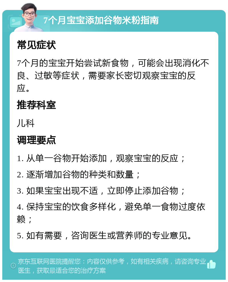 7个月宝宝添加谷物米粉指南 常见症状 7个月的宝宝开始尝试新食物，可能会出现消化不良、过敏等症状，需要家长密切观察宝宝的反应。 推荐科室 儿科 调理要点 1. 从单一谷物开始添加，观察宝宝的反应； 2. 逐渐增加谷物的种类和数量； 3. 如果宝宝出现不适，立即停止添加谷物； 4. 保持宝宝的饮食多样化，避免单一食物过度依赖； 5. 如有需要，咨询医生或营养师的专业意见。