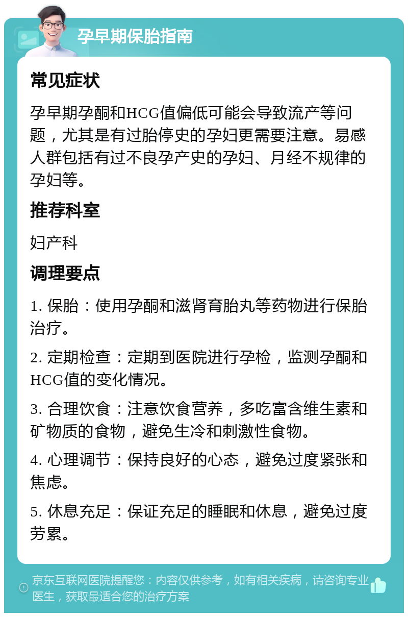 孕早期保胎指南 常见症状 孕早期孕酮和HCG值偏低可能会导致流产等问题，尤其是有过胎停史的孕妇更需要注意。易感人群包括有过不良孕产史的孕妇、月经不规律的孕妇等。 推荐科室 妇产科 调理要点 1. 保胎：使用孕酮和滋肾育胎丸等药物进行保胎治疗。 2. 定期检查：定期到医院进行孕检，监测孕酮和HCG值的变化情况。 3. 合理饮食：注意饮食营养，多吃富含维生素和矿物质的食物，避免生冷和刺激性食物。 4. 心理调节：保持良好的心态，避免过度紧张和焦虑。 5. 休息充足：保证充足的睡眠和休息，避免过度劳累。