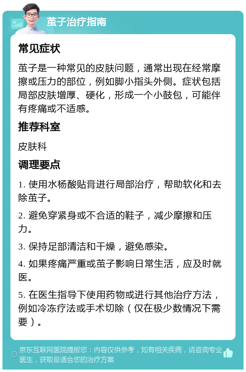 茧子治疗指南 常见症状 茧子是一种常见的皮肤问题，通常出现在经常摩擦或压力的部位，例如脚小指头外侧。症状包括局部皮肤增厚、硬化，形成一个小鼓包，可能伴有疼痛或不适感。 推荐科室 皮肤科 调理要点 1. 使用水杨酸贴膏进行局部治疗，帮助软化和去除茧子。 2. 避免穿紧身或不合适的鞋子，减少摩擦和压力。 3. 保持足部清洁和干燥，避免感染。 4. 如果疼痛严重或茧子影响日常生活，应及时就医。 5. 在医生指导下使用药物或进行其他治疗方法，例如冷冻疗法或手术切除（仅在极少数情况下需要）。