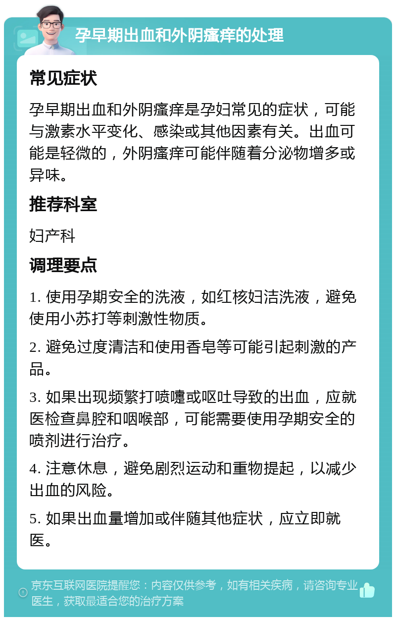 孕早期出血和外阴瘙痒的处理 常见症状 孕早期出血和外阴瘙痒是孕妇常见的症状，可能与激素水平变化、感染或其他因素有关。出血可能是轻微的，外阴瘙痒可能伴随着分泌物增多或异味。 推荐科室 妇产科 调理要点 1. 使用孕期安全的洗液，如红核妇洁洗液，避免使用小苏打等刺激性物质。 2. 避免过度清洁和使用香皂等可能引起刺激的产品。 3. 如果出现频繁打喷嚏或呕吐导致的出血，应就医检查鼻腔和咽喉部，可能需要使用孕期安全的喷剂进行治疗。 4. 注意休息，避免剧烈运动和重物提起，以减少出血的风险。 5. 如果出血量增加或伴随其他症状，应立即就医。