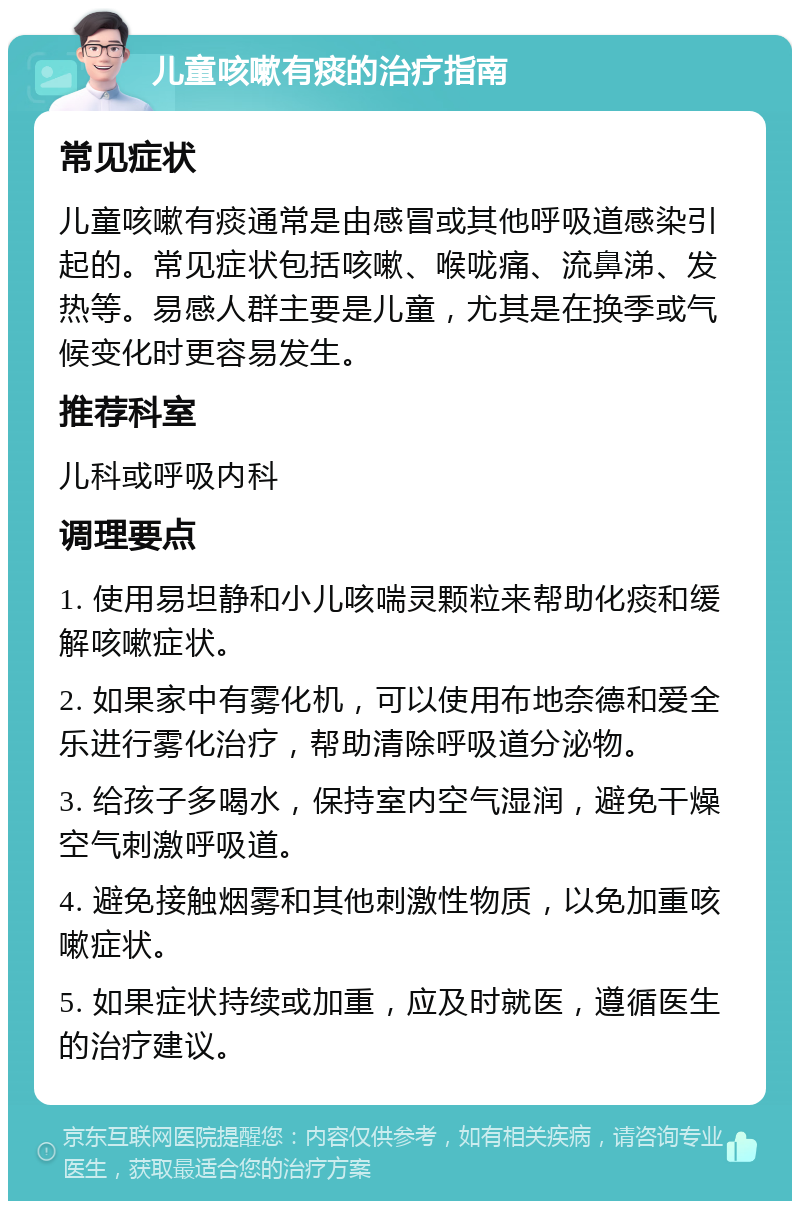 儿童咳嗽有痰的治疗指南 常见症状 儿童咳嗽有痰通常是由感冒或其他呼吸道感染引起的。常见症状包括咳嗽、喉咙痛、流鼻涕、发热等。易感人群主要是儿童，尤其是在换季或气候变化时更容易发生。 推荐科室 儿科或呼吸内科 调理要点 1. 使用易坦静和小儿咳喘灵颗粒来帮助化痰和缓解咳嗽症状。 2. 如果家中有雾化机，可以使用布地奈德和爱全乐进行雾化治疗，帮助清除呼吸道分泌物。 3. 给孩子多喝水，保持室内空气湿润，避免干燥空气刺激呼吸道。 4. 避免接触烟雾和其他刺激性物质，以免加重咳嗽症状。 5. 如果症状持续或加重，应及时就医，遵循医生的治疗建议。