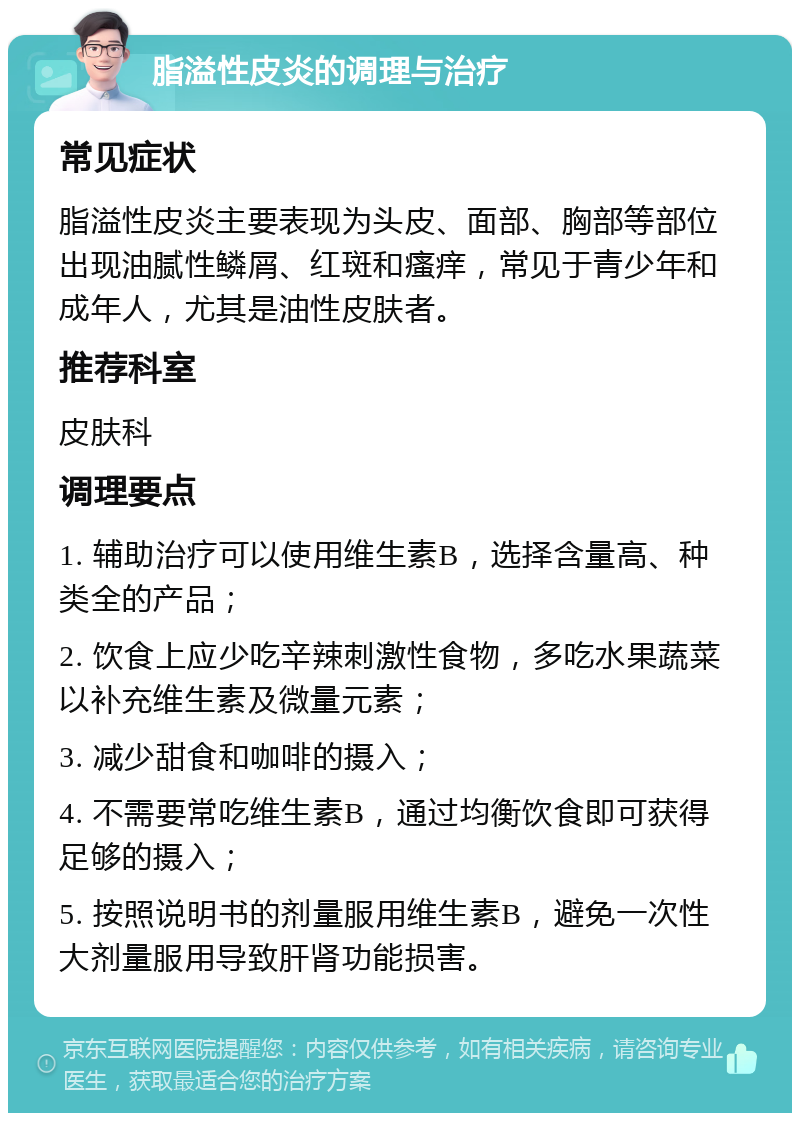 脂溢性皮炎的调理与治疗 常见症状 脂溢性皮炎主要表现为头皮、面部、胸部等部位出现油腻性鳞屑、红斑和瘙痒，常见于青少年和成年人，尤其是油性皮肤者。 推荐科室 皮肤科 调理要点 1. 辅助治疗可以使用维生素B，选择含量高、种类全的产品； 2. 饮食上应少吃辛辣刺激性食物，多吃水果蔬菜以补充维生素及微量元素； 3. 减少甜食和咖啡的摄入； 4. 不需要常吃维生素B，通过均衡饮食即可获得足够的摄入； 5. 按照说明书的剂量服用维生素B，避免一次性大剂量服用导致肝肾功能损害。