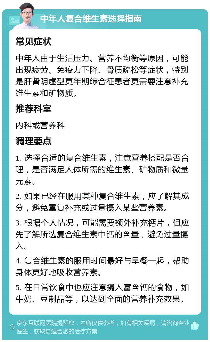 中年人复合维生素选择指南 常见症状 中年人由于生活压力、营养不均衡等原因，可能出现疲劳、免疫力下降、骨质疏松等症状，特别是肝肾阴虚型更年期综合征患者更需要注意补充维生素和矿物质。 推荐科室 内科或营养科 调理要点 1. 选择合适的复合维生素，注意营养搭配是否合理，是否满足人体所需的维生素、矿物质和微量元素。 2. 如果已经在服用某种复合维生素，应了解其成分，避免重复补充或过量摄入某些营养素。 3. 根据个人情况，可能需要额外补充钙片，但应先了解所选复合维生素中钙的含量，避免过量摄入。 4. 复合维生素的服用时间最好与早餐一起，帮助身体更好地吸收营养素。 5. 在日常饮食中也应注意摄入富含钙的食物，如牛奶、豆制品等，以达到全面的营养补充效果。