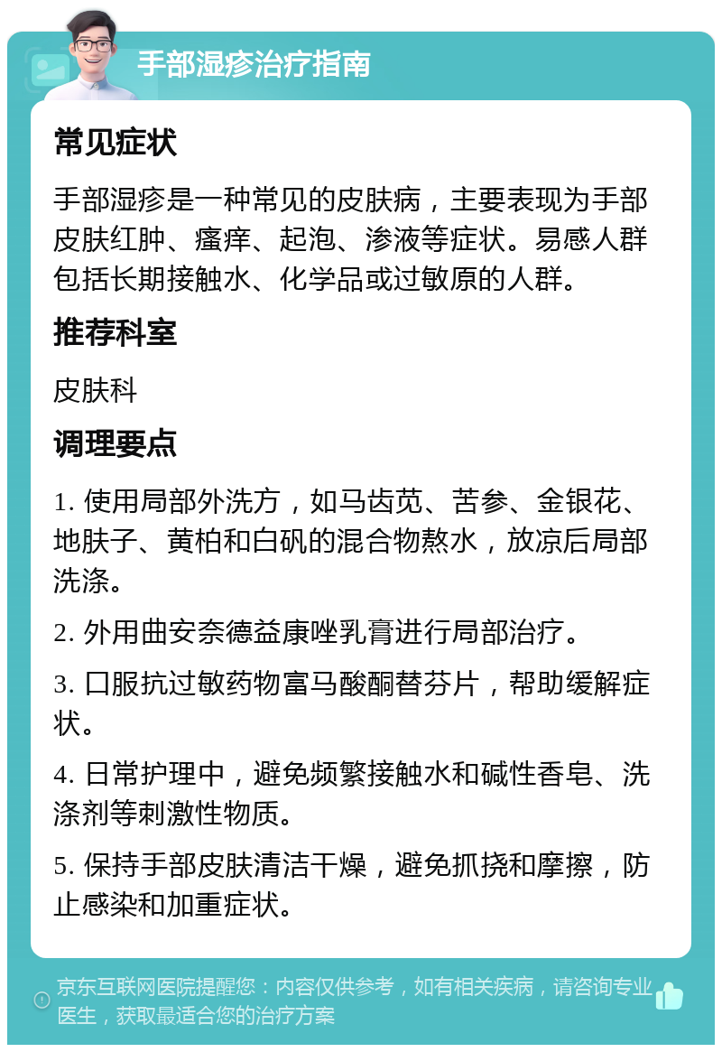 手部湿疹治疗指南 常见症状 手部湿疹是一种常见的皮肤病，主要表现为手部皮肤红肿、瘙痒、起泡、渗液等症状。易感人群包括长期接触水、化学品或过敏原的人群。 推荐科室 皮肤科 调理要点 1. 使用局部外洗方，如马齿苋、苦参、金银花、地肤子、黄柏和白矾的混合物熬水，放凉后局部洗涤。 2. 外用曲安奈德益康唑乳膏进行局部治疗。 3. 口服抗过敏药物富马酸酮替芬片，帮助缓解症状。 4. 日常护理中，避免频繁接触水和碱性香皂、洗涤剂等刺激性物质。 5. 保持手部皮肤清洁干燥，避免抓挠和摩擦，防止感染和加重症状。