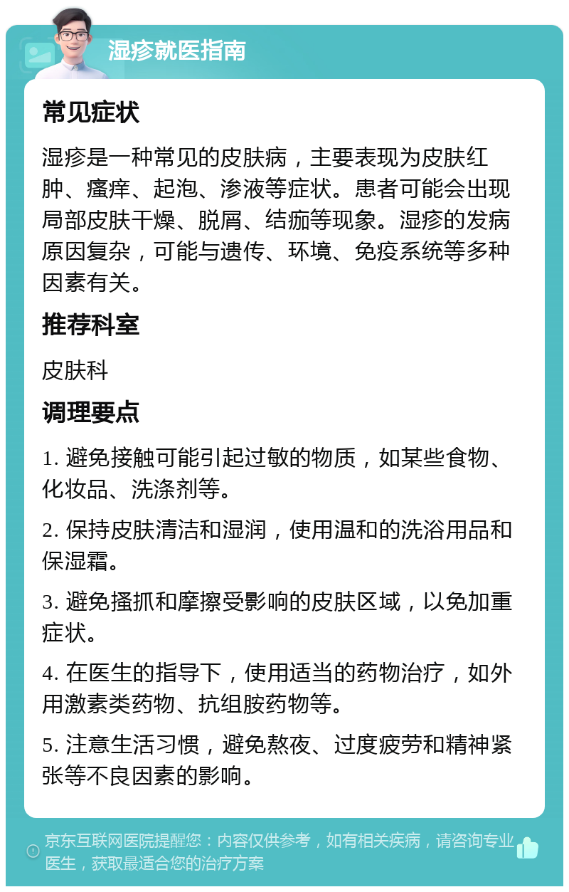 湿疹就医指南 常见症状 湿疹是一种常见的皮肤病，主要表现为皮肤红肿、瘙痒、起泡、渗液等症状。患者可能会出现局部皮肤干燥、脱屑、结痂等现象。湿疹的发病原因复杂，可能与遗传、环境、免疫系统等多种因素有关。 推荐科室 皮肤科 调理要点 1. 避免接触可能引起过敏的物质，如某些食物、化妆品、洗涤剂等。 2. 保持皮肤清洁和湿润，使用温和的洗浴用品和保湿霜。 3. 避免搔抓和摩擦受影响的皮肤区域，以免加重症状。 4. 在医生的指导下，使用适当的药物治疗，如外用激素类药物、抗组胺药物等。 5. 注意生活习惯，避免熬夜、过度疲劳和精神紧张等不良因素的影响。