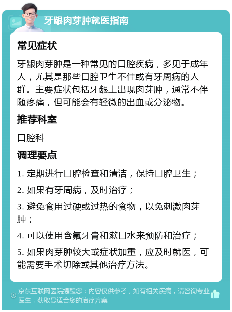 牙龈肉芽肿就医指南 常见症状 牙龈肉芽肿是一种常见的口腔疾病，多见于成年人，尤其是那些口腔卫生不佳或有牙周病的人群。主要症状包括牙龈上出现肉芽肿，通常不伴随疼痛，但可能会有轻微的出血或分泌物。 推荐科室 口腔科 调理要点 1. 定期进行口腔检查和清洁，保持口腔卫生； 2. 如果有牙周病，及时治疗； 3. 避免食用过硬或过热的食物，以免刺激肉芽肿； 4. 可以使用含氟牙膏和漱口水来预防和治疗； 5. 如果肉芽肿较大或症状加重，应及时就医，可能需要手术切除或其他治疗方法。