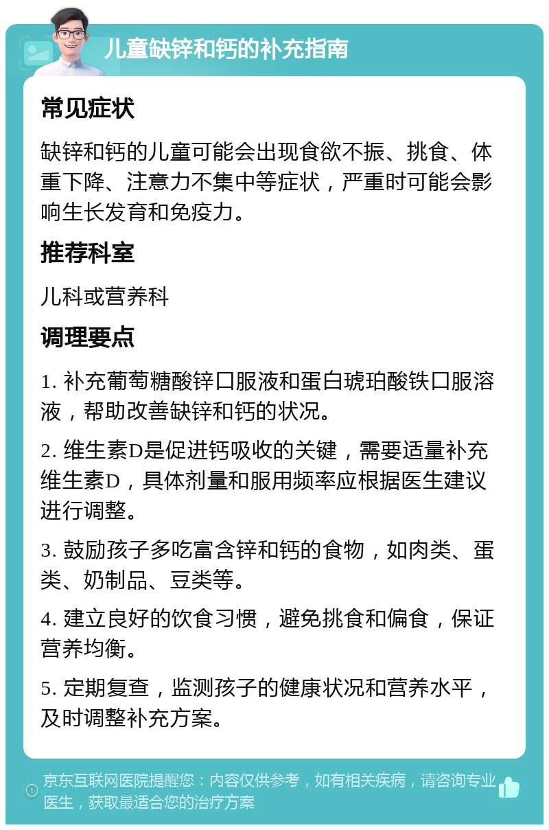 儿童缺锌和钙的补充指南 常见症状 缺锌和钙的儿童可能会出现食欲不振、挑食、体重下降、注意力不集中等症状，严重时可能会影响生长发育和免疫力。 推荐科室 儿科或营养科 调理要点 1. 补充葡萄糖酸锌口服液和蛋白琥珀酸铁口服溶液，帮助改善缺锌和钙的状况。 2. 维生素D是促进钙吸收的关键，需要适量补充维生素D，具体剂量和服用频率应根据医生建议进行调整。 3. 鼓励孩子多吃富含锌和钙的食物，如肉类、蛋类、奶制品、豆类等。 4. 建立良好的饮食习惯，避免挑食和偏食，保证营养均衡。 5. 定期复查，监测孩子的健康状况和营养水平，及时调整补充方案。