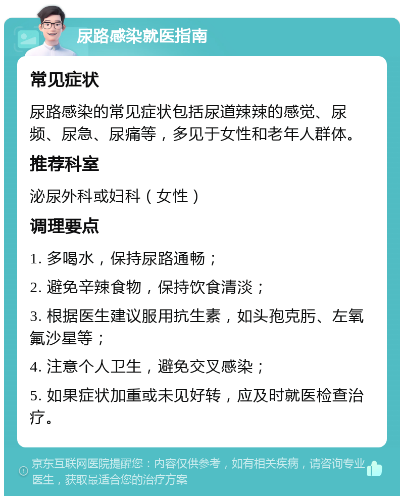 尿路感染就医指南 常见症状 尿路感染的常见症状包括尿道辣辣的感觉、尿频、尿急、尿痛等，多见于女性和老年人群体。 推荐科室 泌尿外科或妇科（女性） 调理要点 1. 多喝水，保持尿路通畅； 2. 避免辛辣食物，保持饮食清淡； 3. 根据医生建议服用抗生素，如头孢克肟、左氧氟沙星等； 4. 注意个人卫生，避免交叉感染； 5. 如果症状加重或未见好转，应及时就医检查治疗。