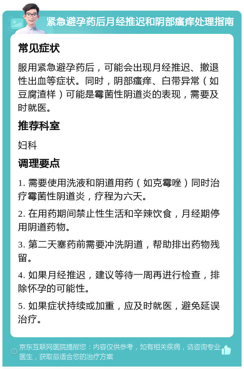 紧急避孕药后月经推迟和阴部瘙痒处理指南 常见症状 服用紧急避孕药后，可能会出现月经推迟、撤退性出血等症状。同时，阴部瘙痒、白带异常（如豆腐渣样）可能是霉菌性阴道炎的表现，需要及时就医。 推荐科室 妇科 调理要点 1. 需要使用洗液和阴道用药（如克霉唑）同时治疗霉菌性阴道炎，疗程为六天。 2. 在用药期间禁止性生活和辛辣饮食，月经期停用阴道药物。 3. 第二天塞药前需要冲洗阴道，帮助排出药物残留。 4. 如果月经推迟，建议等待一周再进行检查，排除怀孕的可能性。 5. 如果症状持续或加重，应及时就医，避免延误治疗。