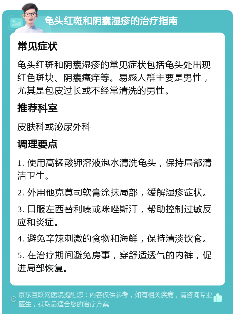 龟头红斑和阴囊湿疹的治疗指南 常见症状 龟头红斑和阴囊湿疹的常见症状包括龟头处出现红色斑块、阴囊瘙痒等。易感人群主要是男性，尤其是包皮过长或不经常清洗的男性。 推荐科室 皮肤科或泌尿外科 调理要点 1. 使用高锰酸钾溶液泡水清洗龟头，保持局部清洁卫生。 2. 外用他克莫司软膏涂抹局部，缓解湿疹症状。 3. 口服左西替利嗪或咪唑斯汀，帮助控制过敏反应和炎症。 4. 避免辛辣刺激的食物和海鲜，保持清淡饮食。 5. 在治疗期间避免房事，穿舒适透气的内裤，促进局部恢复。