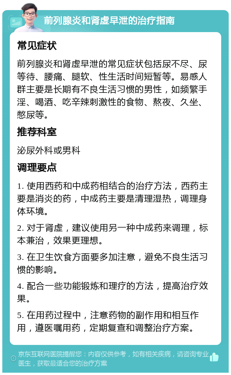 前列腺炎和肾虚早泄的治疗指南 常见症状 前列腺炎和肾虚早泄的常见症状包括尿不尽、尿等待、腰痛、腿软、性生活时间短暂等。易感人群主要是长期有不良生活习惯的男性，如频繁手淫、喝酒、吃辛辣刺激性的食物、熬夜、久坐、憋尿等。 推荐科室 泌尿外科或男科 调理要点 1. 使用西药和中成药相结合的治疗方法，西药主要是消炎的药，中成药主要是清理湿热，调理身体环境。 2. 对于肾虚，建议使用另一种中成药来调理，标本兼治，效果更理想。 3. 在卫生饮食方面要多加注意，避免不良生活习惯的影响。 4. 配合一些功能锻炼和理疗的方法，提高治疗效果。 5. 在用药过程中，注意药物的副作用和相互作用，遵医嘱用药，定期复查和调整治疗方案。