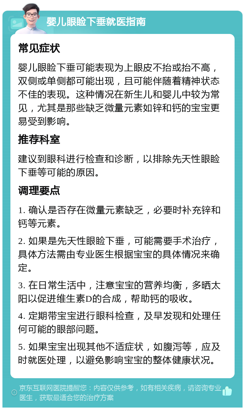 婴儿眼睑下垂就医指南 常见症状 婴儿眼睑下垂可能表现为上眼皮不抬或抬不高，双侧或单侧都可能出现，且可能伴随着精神状态不佳的表现。这种情况在新生儿和婴儿中较为常见，尤其是那些缺乏微量元素如锌和钙的宝宝更易受到影响。 推荐科室 建议到眼科进行检查和诊断，以排除先天性眼睑下垂等可能的原因。 调理要点 1. 确认是否存在微量元素缺乏，必要时补充锌和钙等元素。 2. 如果是先天性眼睑下垂，可能需要手术治疗，具体方法需由专业医生根据宝宝的具体情况来确定。 3. 在日常生活中，注意宝宝的营养均衡，多晒太阳以促进维生素D的合成，帮助钙的吸收。 4. 定期带宝宝进行眼科检查，及早发现和处理任何可能的眼部问题。 5. 如果宝宝出现其他不适症状，如腹泻等，应及时就医处理，以避免影响宝宝的整体健康状况。