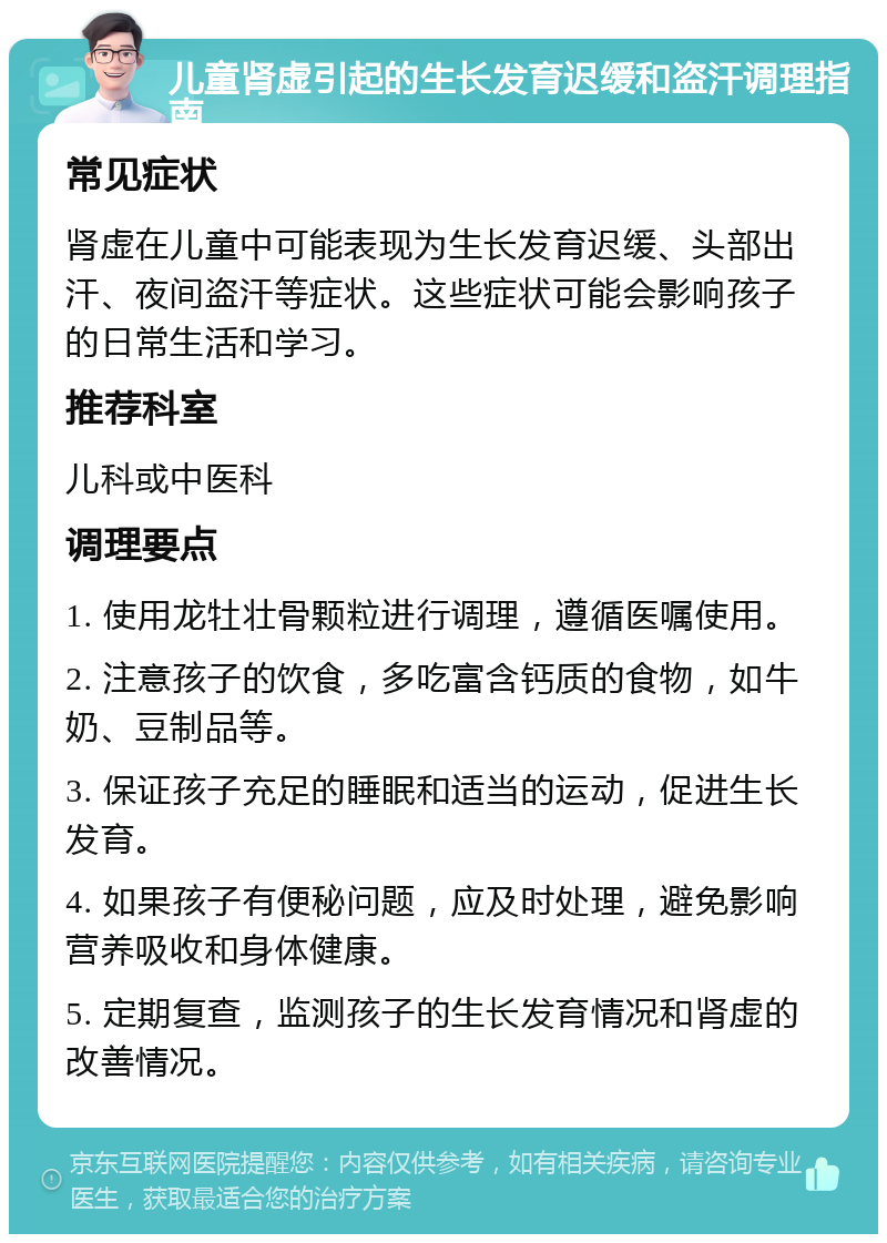 儿童肾虚引起的生长发育迟缓和盗汗调理指南 常见症状 肾虚在儿童中可能表现为生长发育迟缓、头部出汗、夜间盗汗等症状。这些症状可能会影响孩子的日常生活和学习。 推荐科室 儿科或中医科 调理要点 1. 使用龙牡壮骨颗粒进行调理，遵循医嘱使用。 2. 注意孩子的饮食，多吃富含钙质的食物，如牛奶、豆制品等。 3. 保证孩子充足的睡眠和适当的运动，促进生长发育。 4. 如果孩子有便秘问题，应及时处理，避免影响营养吸收和身体健康。 5. 定期复查，监测孩子的生长发育情况和肾虚的改善情况。