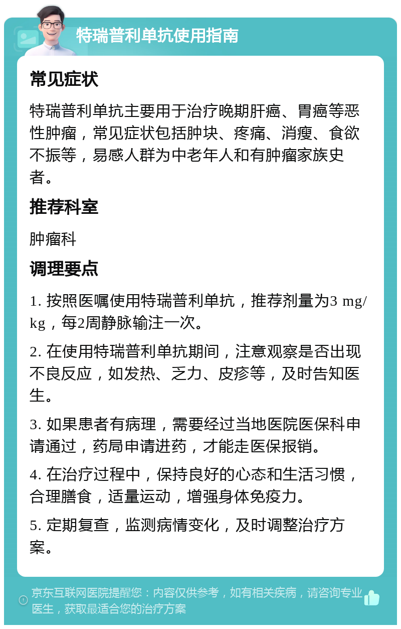 特瑞普利单抗使用指南 常见症状 特瑞普利单抗主要用于治疗晚期肝癌、胃癌等恶性肿瘤，常见症状包括肿块、疼痛、消瘦、食欲不振等，易感人群为中老年人和有肿瘤家族史者。 推荐科室 肿瘤科 调理要点 1. 按照医嘱使用特瑞普利单抗，推荐剂量为3 mg/kg，每2周静脉输注一次。 2. 在使用特瑞普利单抗期间，注意观察是否出现不良反应，如发热、乏力、皮疹等，及时告知医生。 3. 如果患者有病理，需要经过当地医院医保科申请通过，药局申请进药，才能走医保报销。 4. 在治疗过程中，保持良好的心态和生活习惯，合理膳食，适量运动，增强身体免疫力。 5. 定期复查，监测病情变化，及时调整治疗方案。