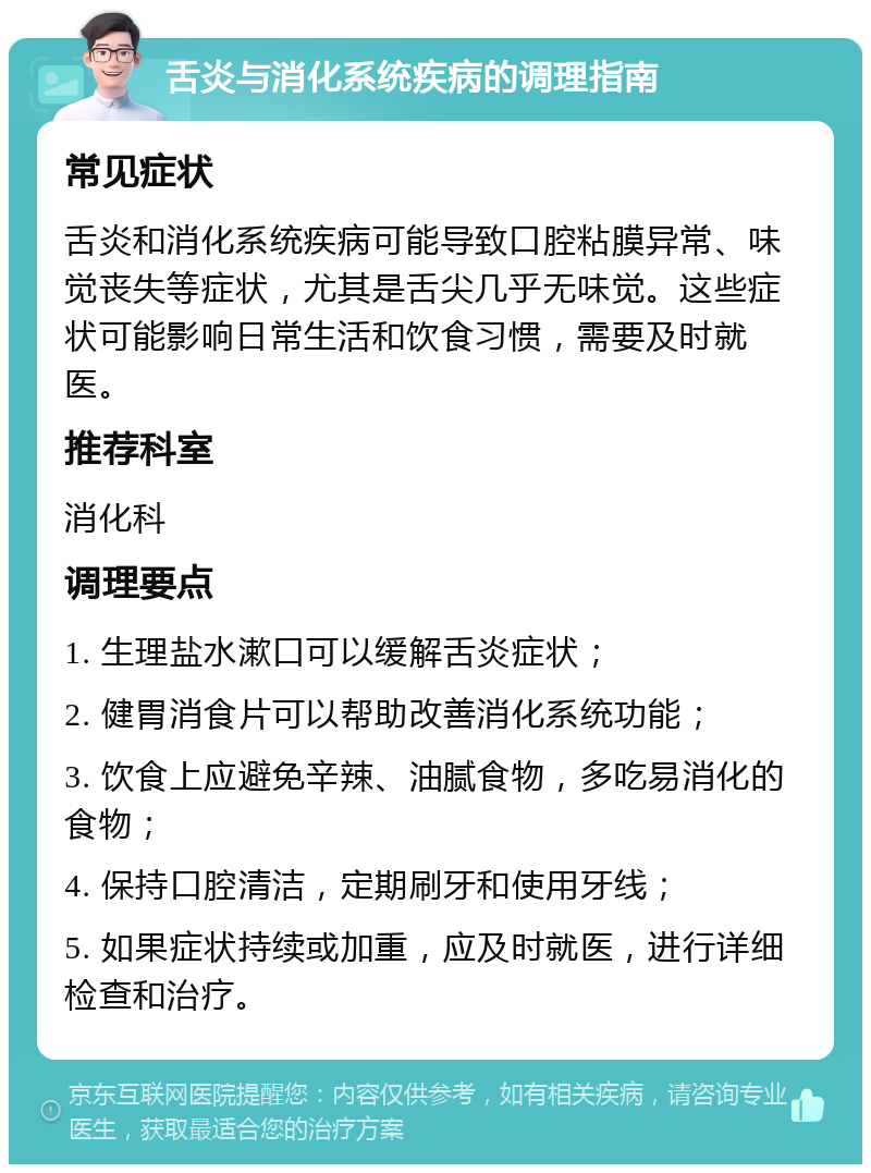 舌炎与消化系统疾病的调理指南 常见症状 舌炎和消化系统疾病可能导致口腔粘膜异常、味觉丧失等症状，尤其是舌尖几乎无味觉。这些症状可能影响日常生活和饮食习惯，需要及时就医。 推荐科室 消化科 调理要点 1. 生理盐水漱口可以缓解舌炎症状； 2. 健胃消食片可以帮助改善消化系统功能； 3. 饮食上应避免辛辣、油腻食物，多吃易消化的食物； 4. 保持口腔清洁，定期刷牙和使用牙线； 5. 如果症状持续或加重，应及时就医，进行详细检查和治疗。