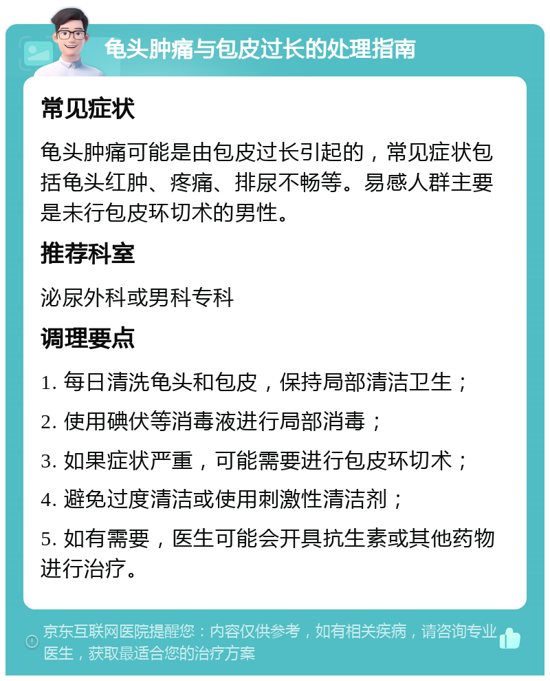 龟头肿痛与包皮过长的处理指南 常见症状 龟头肿痛可能是由包皮过长引起的，常见症状包括龟头红肿、疼痛、排尿不畅等。易感人群主要是未行包皮环切术的男性。 推荐科室 泌尿外科或男科专科 调理要点 1. 每日清洗龟头和包皮，保持局部清洁卫生； 2. 使用碘伏等消毒液进行局部消毒； 3. 如果症状严重，可能需要进行包皮环切术； 4. 避免过度清洁或使用刺激性清洁剂； 5. 如有需要，医生可能会开具抗生素或其他药物进行治疗。