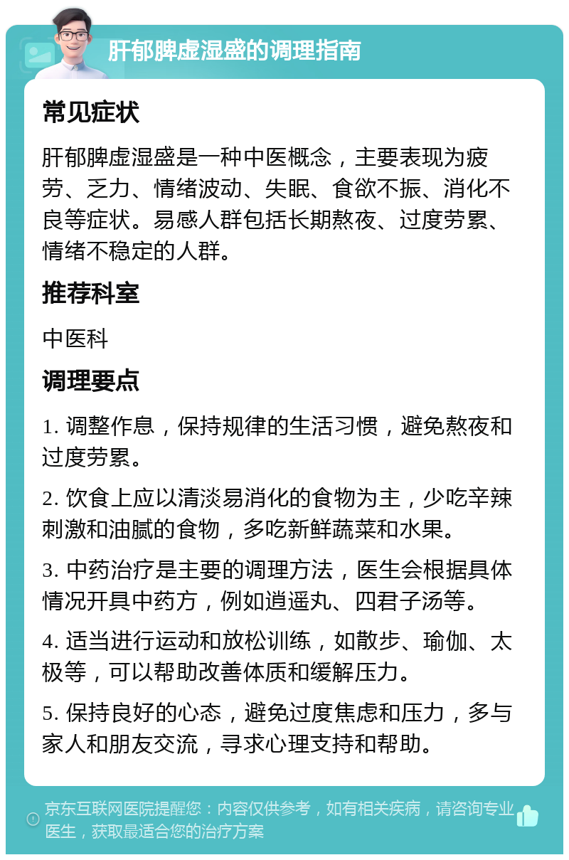 肝郁脾虚湿盛的调理指南 常见症状 肝郁脾虚湿盛是一种中医概念，主要表现为疲劳、乏力、情绪波动、失眠、食欲不振、消化不良等症状。易感人群包括长期熬夜、过度劳累、情绪不稳定的人群。 推荐科室 中医科 调理要点 1. 调整作息，保持规律的生活习惯，避免熬夜和过度劳累。 2. 饮食上应以清淡易消化的食物为主，少吃辛辣刺激和油腻的食物，多吃新鲜蔬菜和水果。 3. 中药治疗是主要的调理方法，医生会根据具体情况开具中药方，例如逍遥丸、四君子汤等。 4. 适当进行运动和放松训练，如散步、瑜伽、太极等，可以帮助改善体质和缓解压力。 5. 保持良好的心态，避免过度焦虑和压力，多与家人和朋友交流，寻求心理支持和帮助。