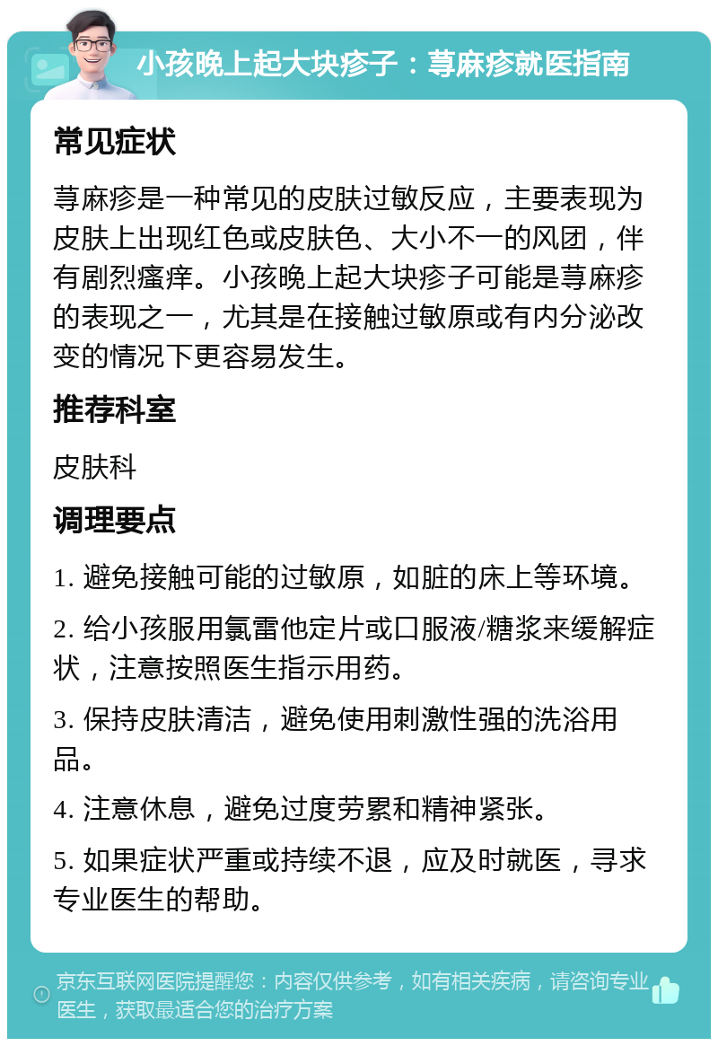 小孩晚上起大块疹子：荨麻疹就医指南 常见症状 荨麻疹是一种常见的皮肤过敏反应，主要表现为皮肤上出现红色或皮肤色、大小不一的风团，伴有剧烈瘙痒。小孩晚上起大块疹子可能是荨麻疹的表现之一，尤其是在接触过敏原或有内分泌改变的情况下更容易发生。 推荐科室 皮肤科 调理要点 1. 避免接触可能的过敏原，如脏的床上等环境。 2. 给小孩服用氯雷他定片或口服液/糖浆来缓解症状，注意按照医生指示用药。 3. 保持皮肤清洁，避免使用刺激性强的洗浴用品。 4. 注意休息，避免过度劳累和精神紧张。 5. 如果症状严重或持续不退，应及时就医，寻求专业医生的帮助。