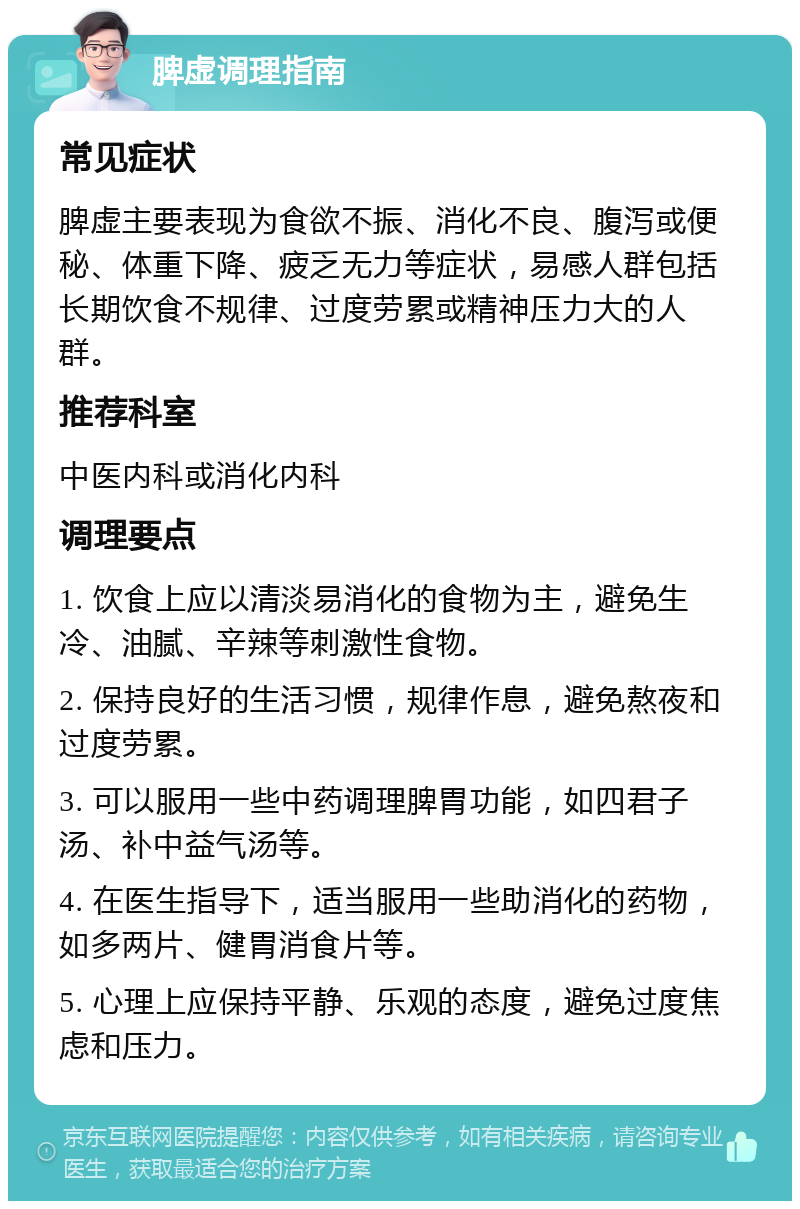 脾虚调理指南 常见症状 脾虚主要表现为食欲不振、消化不良、腹泻或便秘、体重下降、疲乏无力等症状，易感人群包括长期饮食不规律、过度劳累或精神压力大的人群。 推荐科室 中医内科或消化内科 调理要点 1. 饮食上应以清淡易消化的食物为主，避免生冷、油腻、辛辣等刺激性食物。 2. 保持良好的生活习惯，规律作息，避免熬夜和过度劳累。 3. 可以服用一些中药调理脾胃功能，如四君子汤、补中益气汤等。 4. 在医生指导下，适当服用一些助消化的药物，如多两片、健胃消食片等。 5. 心理上应保持平静、乐观的态度，避免过度焦虑和压力。