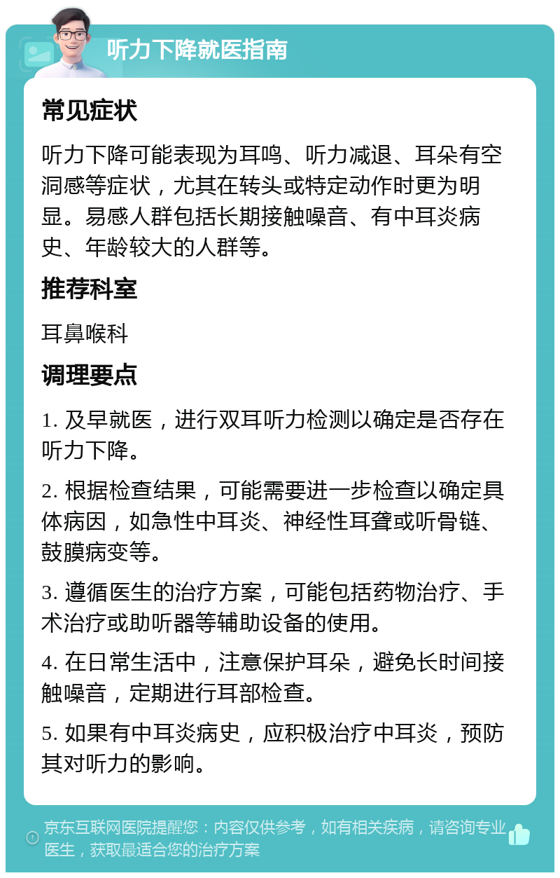 听力下降就医指南 常见症状 听力下降可能表现为耳鸣、听力减退、耳朵有空洞感等症状，尤其在转头或特定动作时更为明显。易感人群包括长期接触噪音、有中耳炎病史、年龄较大的人群等。 推荐科室 耳鼻喉科 调理要点 1. 及早就医，进行双耳听力检测以确定是否存在听力下降。 2. 根据检查结果，可能需要进一步检查以确定具体病因，如急性中耳炎、神经性耳聋或听骨链、鼓膜病变等。 3. 遵循医生的治疗方案，可能包括药物治疗、手术治疗或助听器等辅助设备的使用。 4. 在日常生活中，注意保护耳朵，避免长时间接触噪音，定期进行耳部检查。 5. 如果有中耳炎病史，应积极治疗中耳炎，预防其对听力的影响。