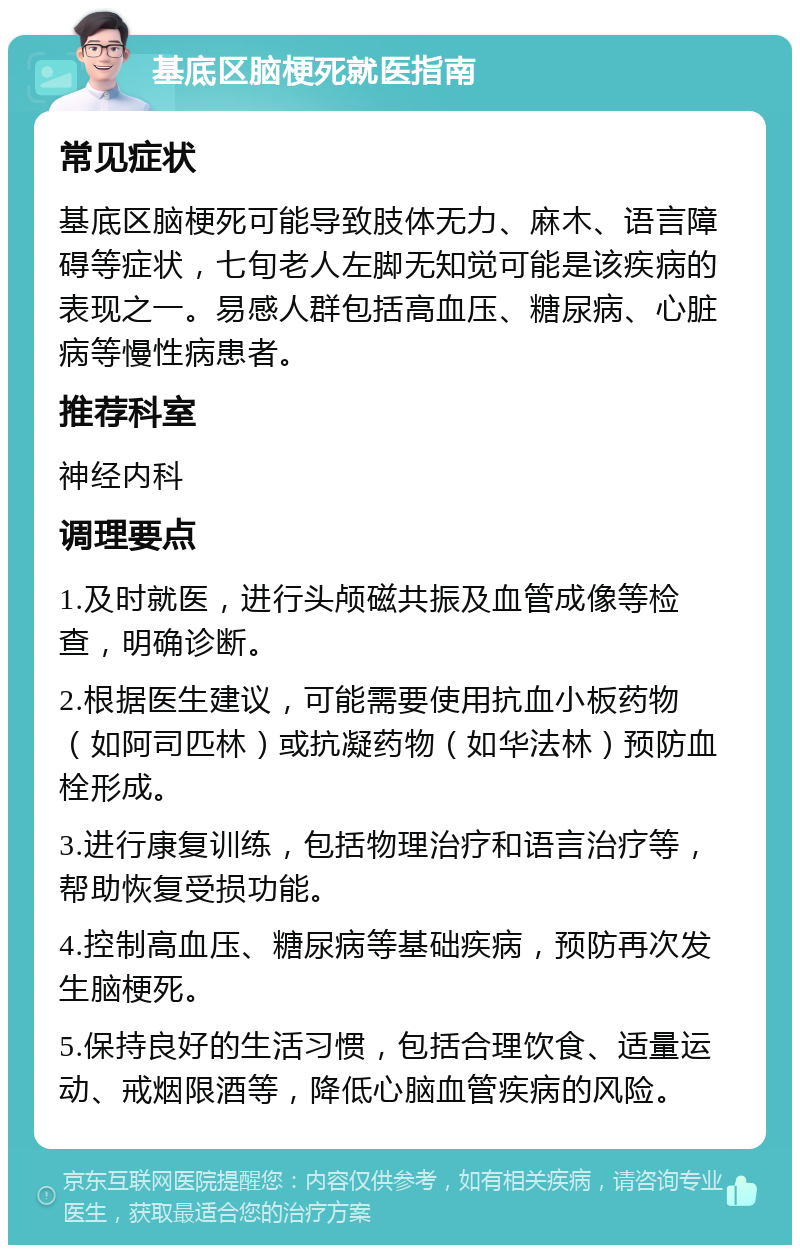 基底区脑梗死就医指南 常见症状 基底区脑梗死可能导致肢体无力、麻木、语言障碍等症状，七旬老人左脚无知觉可能是该疾病的表现之一。易感人群包括高血压、糖尿病、心脏病等慢性病患者。 推荐科室 神经内科 调理要点 1.及时就医，进行头颅磁共振及血管成像等检查，明确诊断。 2.根据医生建议，可能需要使用抗血小板药物（如阿司匹林）或抗凝药物（如华法林）预防血栓形成。 3.进行康复训练，包括物理治疗和语言治疗等，帮助恢复受损功能。 4.控制高血压、糖尿病等基础疾病，预防再次发生脑梗死。 5.保持良好的生活习惯，包括合理饮食、适量运动、戒烟限酒等，降低心脑血管疾病的风险。