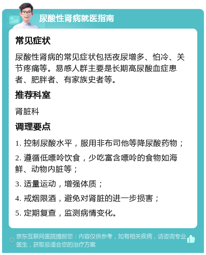 尿酸性肾病就医指南 常见症状 尿酸性肾病的常见症状包括夜尿增多、怕冷、关节疼痛等。易感人群主要是长期高尿酸血症患者、肥胖者、有家族史者等。 推荐科室 肾脏科 调理要点 1. 控制尿酸水平，服用非布司他等降尿酸药物； 2. 遵循低嘌呤饮食，少吃富含嘌呤的食物如海鲜、动物内脏等； 3. 适量运动，增强体质； 4. 戒烟限酒，避免对肾脏的进一步损害； 5. 定期复查，监测病情变化。