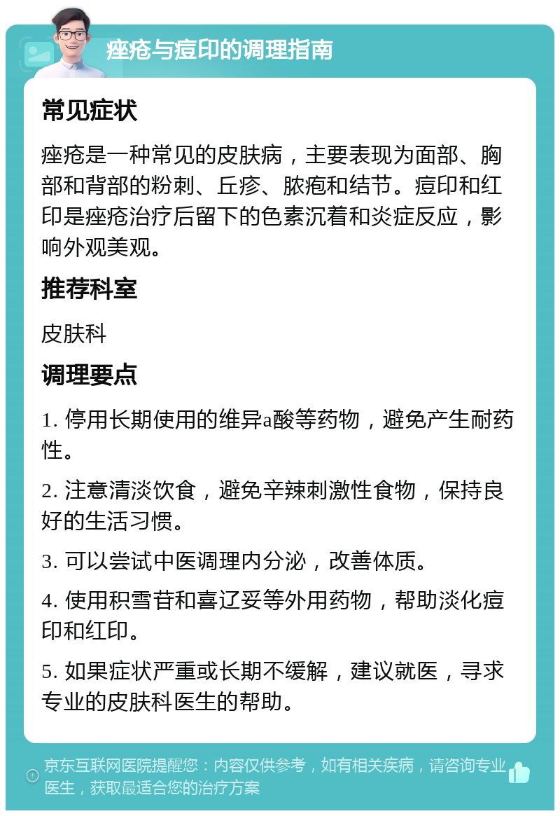 痤疮与痘印的调理指南 常见症状 痤疮是一种常见的皮肤病，主要表现为面部、胸部和背部的粉刺、丘疹、脓疱和结节。痘印和红印是痤疮治疗后留下的色素沉着和炎症反应，影响外观美观。 推荐科室 皮肤科 调理要点 1. 停用长期使用的维异a酸等药物，避免产生耐药性。 2. 注意清淡饮食，避免辛辣刺激性食物，保持良好的生活习惯。 3. 可以尝试中医调理内分泌，改善体质。 4. 使用积雪苷和喜辽妥等外用药物，帮助淡化痘印和红印。 5. 如果症状严重或长期不缓解，建议就医，寻求专业的皮肤科医生的帮助。