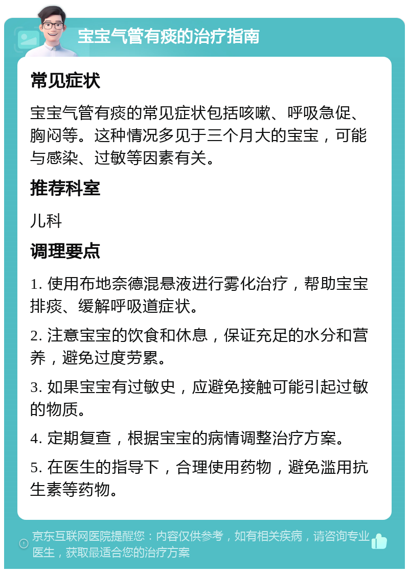 宝宝气管有痰的治疗指南 常见症状 宝宝气管有痰的常见症状包括咳嗽、呼吸急促、胸闷等。这种情况多见于三个月大的宝宝，可能与感染、过敏等因素有关。 推荐科室 儿科 调理要点 1. 使用布地奈德混悬液进行雾化治疗，帮助宝宝排痰、缓解呼吸道症状。 2. 注意宝宝的饮食和休息，保证充足的水分和营养，避免过度劳累。 3. 如果宝宝有过敏史，应避免接触可能引起过敏的物质。 4. 定期复查，根据宝宝的病情调整治疗方案。 5. 在医生的指导下，合理使用药物，避免滥用抗生素等药物。