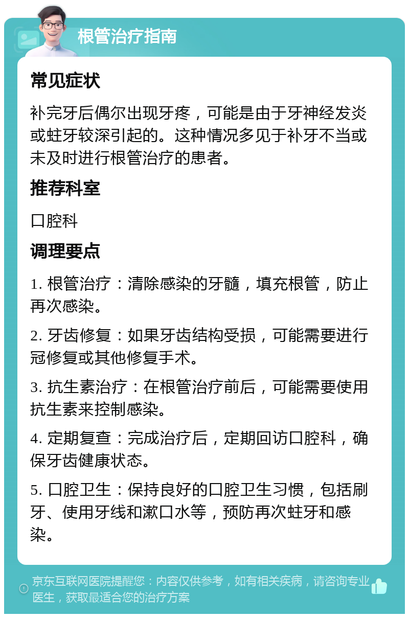 根管治疗指南 常见症状 补完牙后偶尔出现牙疼，可能是由于牙神经发炎或蛀牙较深引起的。这种情况多见于补牙不当或未及时进行根管治疗的患者。 推荐科室 口腔科 调理要点 1. 根管治疗：清除感染的牙髓，填充根管，防止再次感染。 2. 牙齿修复：如果牙齿结构受损，可能需要进行冠修复或其他修复手术。 3. 抗生素治疗：在根管治疗前后，可能需要使用抗生素来控制感染。 4. 定期复查：完成治疗后，定期回访口腔科，确保牙齿健康状态。 5. 口腔卫生：保持良好的口腔卫生习惯，包括刷牙、使用牙线和漱口水等，预防再次蛀牙和感染。