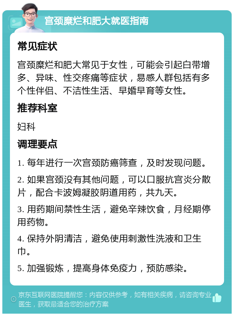 宫颈糜烂和肥大就医指南 常见症状 宫颈糜烂和肥大常见于女性，可能会引起白带增多、异味、性交疼痛等症状，易感人群包括有多个性伴侣、不洁性生活、早婚早育等女性。 推荐科室 妇科 调理要点 1. 每年进行一次宫颈防癌筛查，及时发现问题。 2. 如果宫颈没有其他问题，可以口服抗宫炎分散片，配合卡波姆凝胶阴道用药，共九天。 3. 用药期间禁性生活，避免辛辣饮食，月经期停用药物。 4. 保持外阴清洁，避免使用刺激性洗液和卫生巾。 5. 加强锻炼，提高身体免疫力，预防感染。