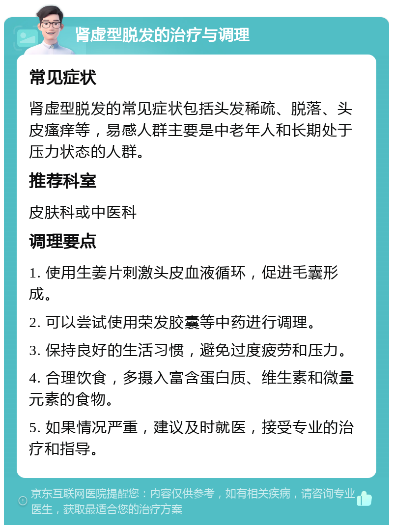 肾虚型脱发的治疗与调理 常见症状 肾虚型脱发的常见症状包括头发稀疏、脱落、头皮瘙痒等，易感人群主要是中老年人和长期处于压力状态的人群。 推荐科室 皮肤科或中医科 调理要点 1. 使用生姜片刺激头皮血液循环，促进毛囊形成。 2. 可以尝试使用荣发胶囊等中药进行调理。 3. 保持良好的生活习惯，避免过度疲劳和压力。 4. 合理饮食，多摄入富含蛋白质、维生素和微量元素的食物。 5. 如果情况严重，建议及时就医，接受专业的治疗和指导。