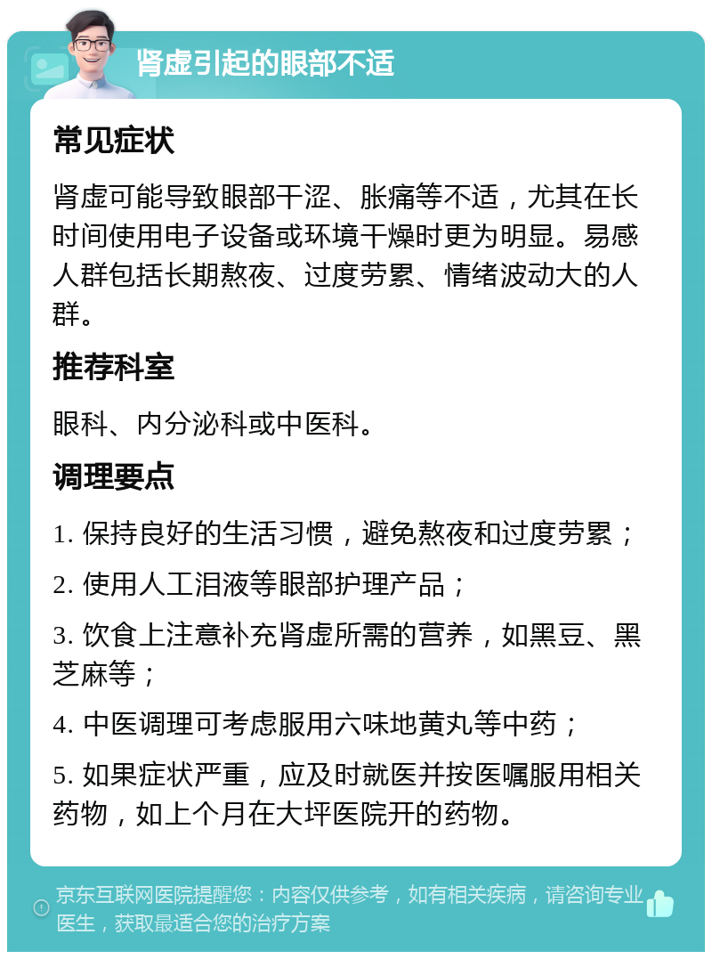 肾虚引起的眼部不适 常见症状 肾虚可能导致眼部干涩、胀痛等不适，尤其在长时间使用电子设备或环境干燥时更为明显。易感人群包括长期熬夜、过度劳累、情绪波动大的人群。 推荐科室 眼科、内分泌科或中医科。 调理要点 1. 保持良好的生活习惯，避免熬夜和过度劳累； 2. 使用人工泪液等眼部护理产品； 3. 饮食上注意补充肾虚所需的营养，如黑豆、黑芝麻等； 4. 中医调理可考虑服用六味地黄丸等中药； 5. 如果症状严重，应及时就医并按医嘱服用相关药物，如上个月在大坪医院开的药物。